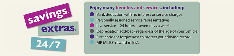 Enjoy many benefits and services, including: Payroll/bank deduction with no interest or service charges;Personally assigned service representatives;Live service - 24 hours - seven days a week;Depreciation add-back regardless of the age of your vehicle; First accident forgiveness to protect your driving record;Disability waiver of premium for up to 6 months;and AIR MILES reward miles.